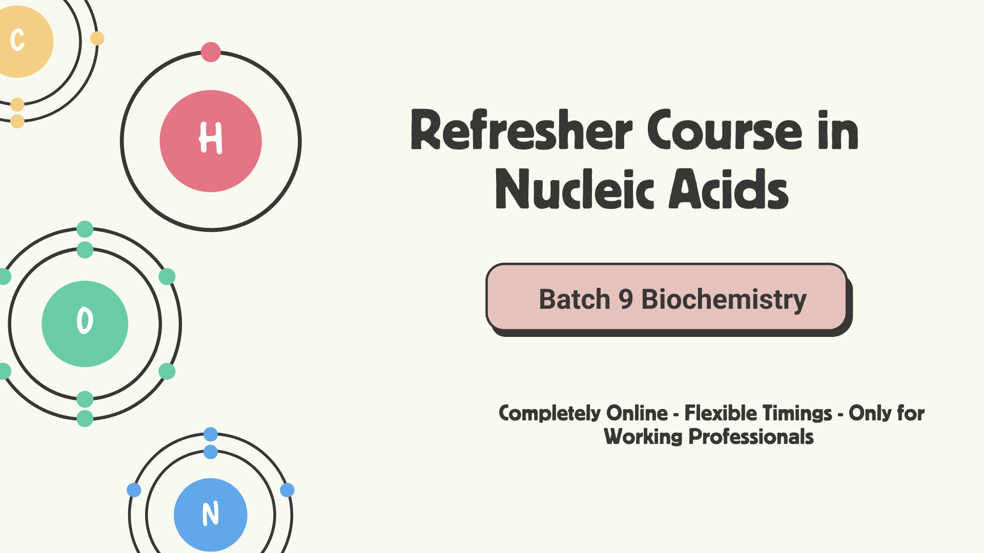 This image is a clean, science-themed digital poster for a course titled “Refresher Course in Nucleic Acids.”

On the left side, there are colorful atomic models representing four key chemical elements -Carbon (C) in yellow, Hydrogen (H) in pink, Oxygen (O) in green, and Nitrogen (N) in blue- each illustrated with circular electron orbits around a central nucleus, symbolizing atoms.

On the right side, in bold dark text, it says:
“Refresher Course in Nucleic Acids”

Below that, there’s a pink rounded rectangular label that reads:
“Batch 9 Biochemistry.”

At the bottom right, smaller black text states
“Completely Online-Flexible Timings -Only for Working Professionals.”
The background is light beige, giving the whole design a modern, minimal